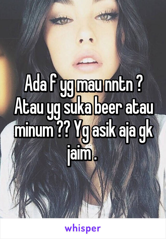 Ada f yg mau nntn ? Atau yg suka beer atau minum ?? Yg asik aja gk jaim . 