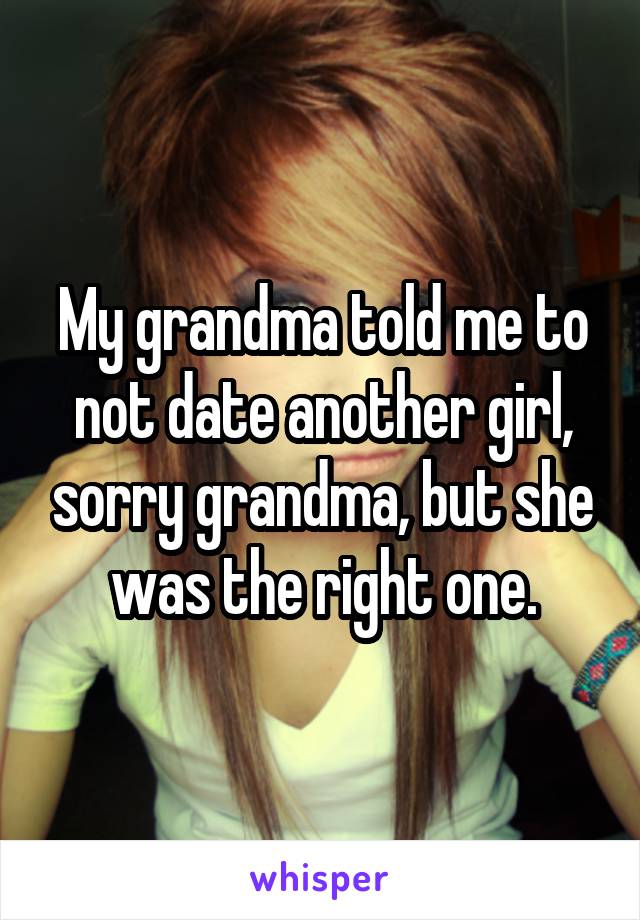 My grandma told me to not date another girl, sorry grandma, but she was the right one.