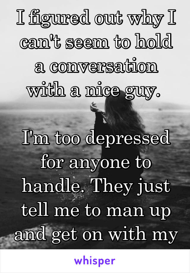 I figured out why I can't seem to hold a conversation with a nice guy. 

I'm too depressed for anyone to handle. They just tell me to man up and get on with my life. 