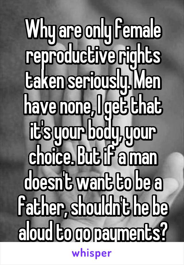 Why are only female reproductive rights taken seriously. Men have none, I get that it's your body, your choice. But if a man doesn't want to be a father, shouldn't he be aloud to go payments?