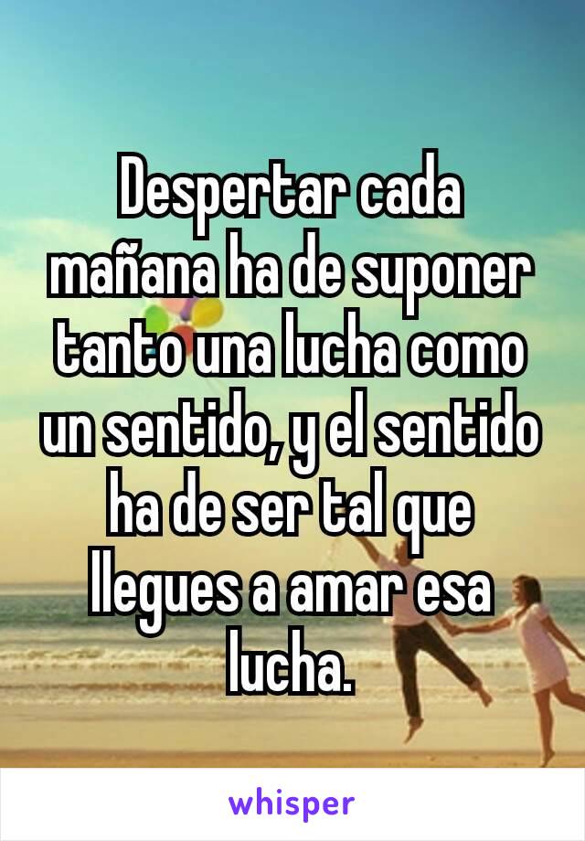 Despertar cada mañana ha de suponer tanto una lucha como un sentido, y el sentido ha de ser tal que llegues a amar esa lucha.