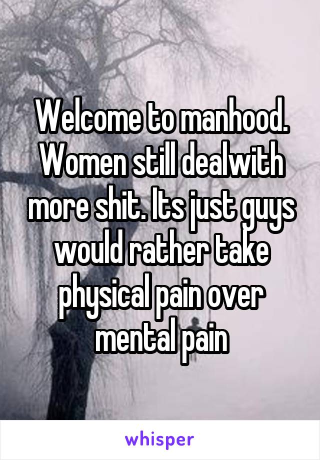 Welcome to manhood. Women still dealwith more shit. Its just guys would rather take physical pain over mental pain