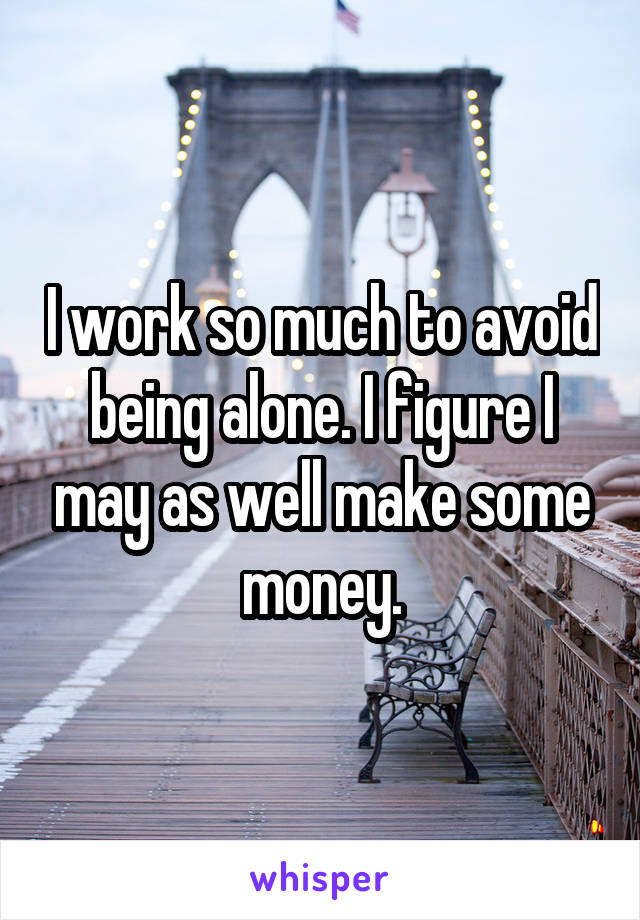 I work so much to avoid being alone. I figure I may as well make some money.