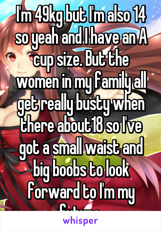 I'm 49kg but I'm also 14 so yeah and I have an A cup size. But the women in my family all get really busty when there about18 so I've got a small waist and big boobs to look forward to I'm my future.