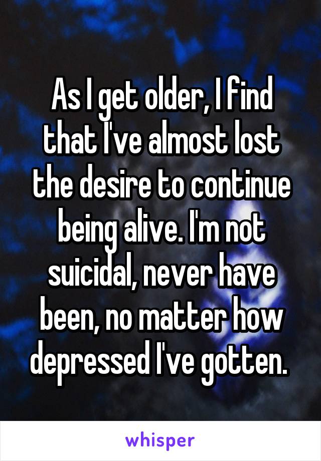 As I get older, I find that I've almost lost the desire to continue being alive. I'm not suicidal, never have been, no matter how depressed I've gotten. 