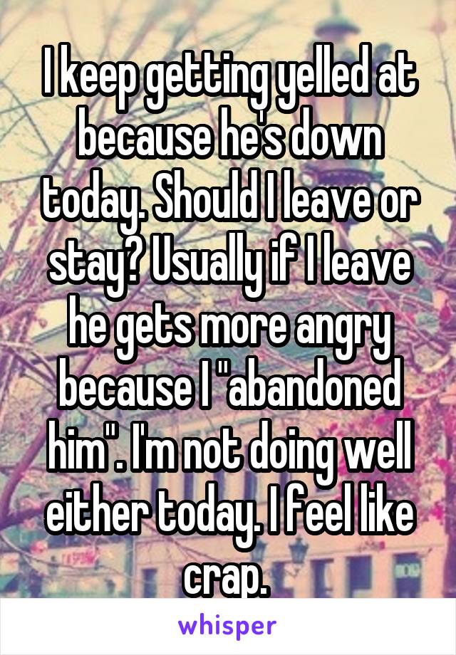 I keep getting yelled at because he's down today. Should I leave or stay? Usually if I leave he gets more angry because I "abandoned him". I'm not doing well either today. I feel like crap. 