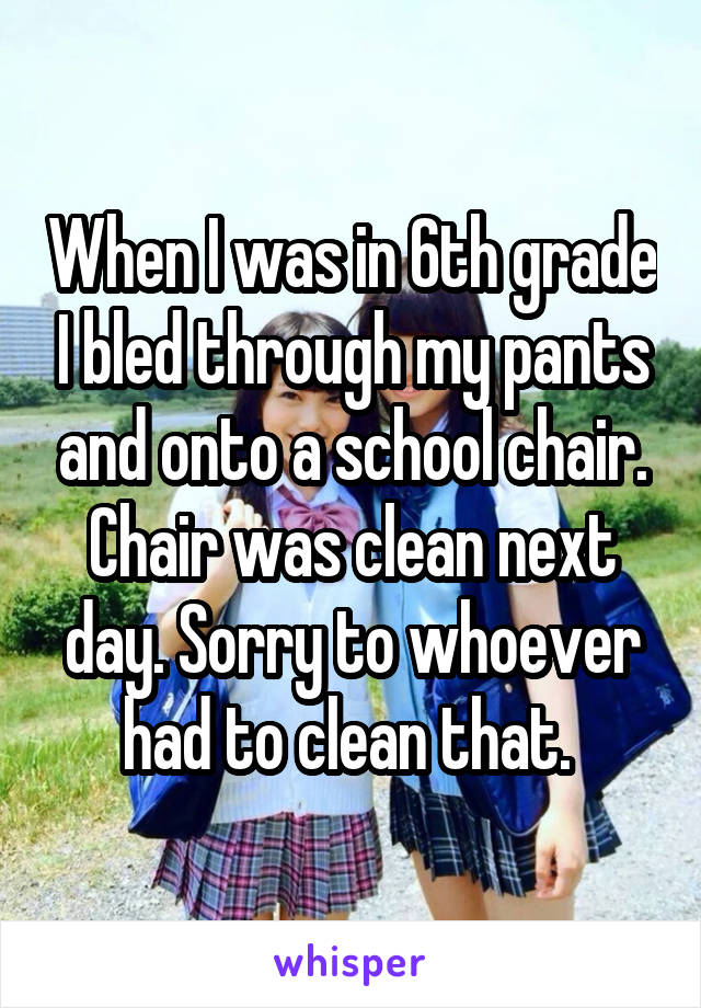 When I was in 6th grade I bled through my pants and onto a school chair. Chair was clean next day. Sorry to whoever had to clean that. 