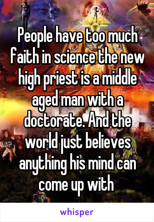 People have too much faith in science the new high priest is a middle aged man with a doctorate. And the world just believes anything his mind can come up with 