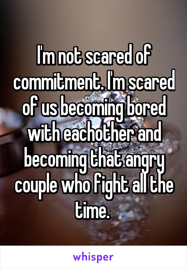 I'm not scared of commitment. I'm scared of us becoming bored with eachother and becoming that angry couple who fight all the time. 