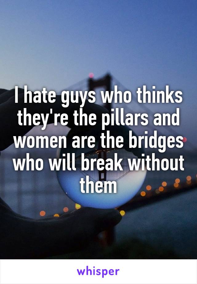 I hate guys who thinks they're the pillars and women are the bridges who will break without them