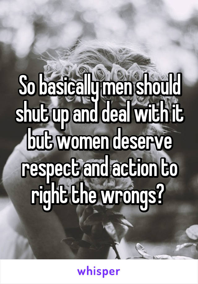 So basically men should shut up and deal with it but women deserve respect and action to right the wrongs? 