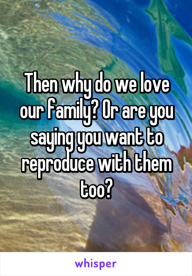 Then why do we love our family? Or are you saying you want to reproduce with them too?