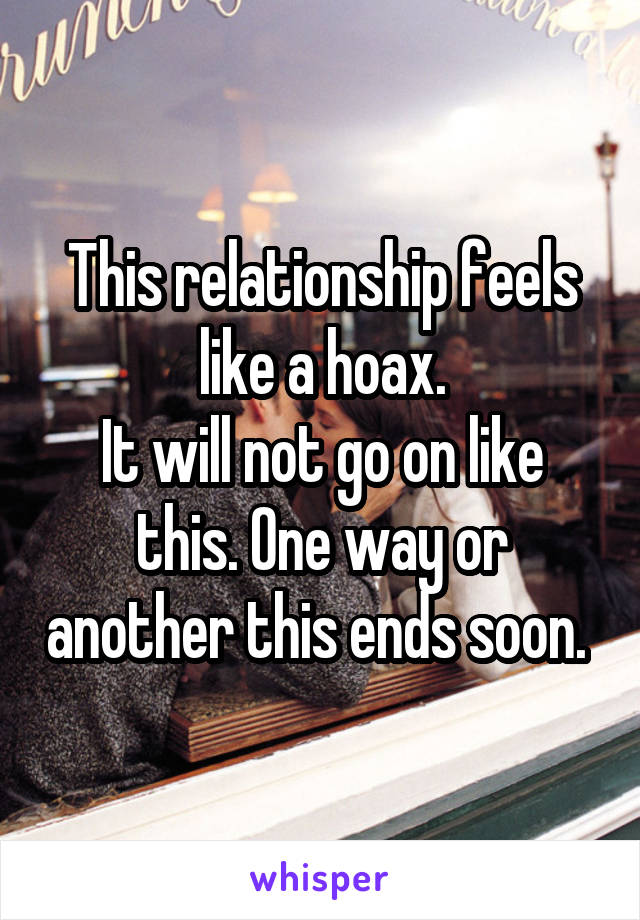 This relationship feels like a hoax.
It will not go on like this. One way or another this ends soon. 