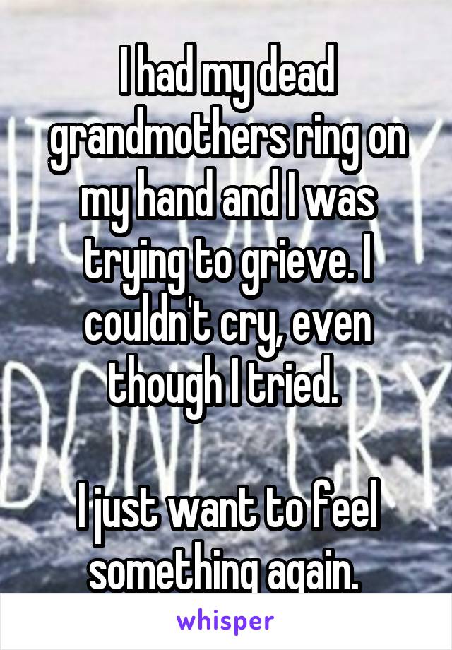 I had my dead grandmothers ring on my hand and I was trying to grieve. I couldn't cry, even though I tried. 

I just want to feel something again. 