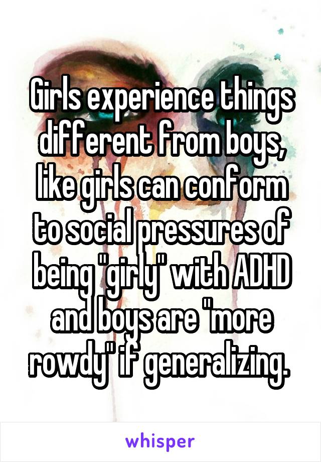 Girls experience things different from boys, like girls can conform to social pressures of being "girly" with ADHD and boys are "more rowdy" if generalizing. 