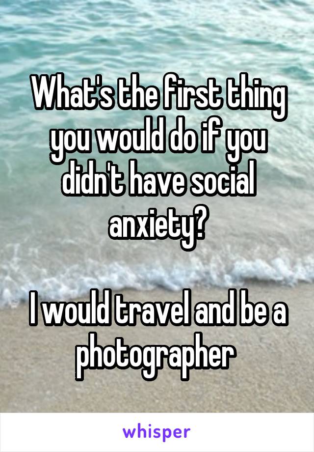 What's the first thing you would do if you didn't have social anxiety?

I would travel and be a photographer 