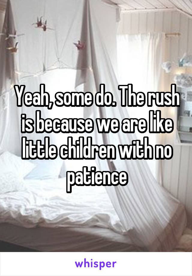 Yeah, some do. The rush is because we are like little children with no patience