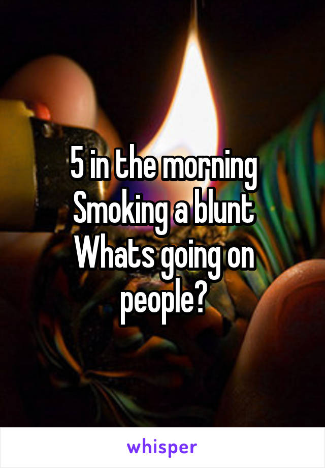 5 in the morning
Smoking a blunt
Whats going on people?