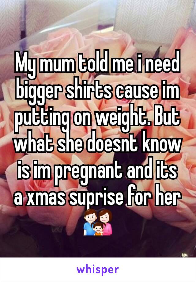 My mum told me i need bigger shirts cause im putting on weight. But what she doesnt know is im pregnant and its a xmas suprise for her 👪