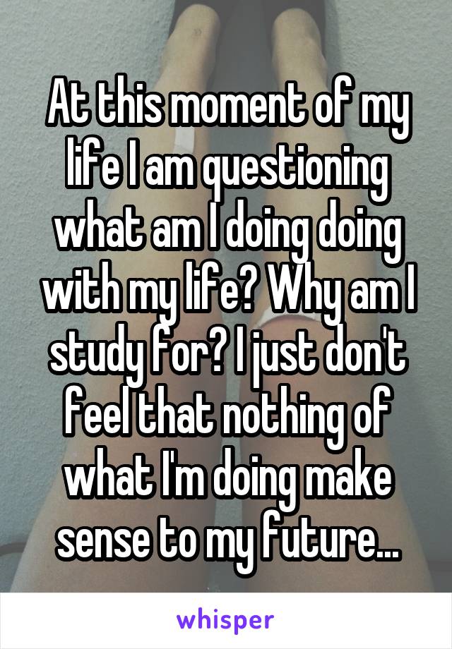 At this moment of my life I am questioning what am I doing doing with my life? Why am I study for? I just don't feel that nothing of what I'm doing make sense to my future...