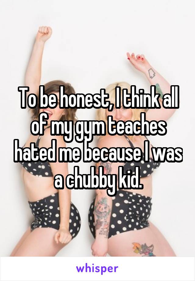 To be honest, I think all of my gym teaches hated me because I was a chubby kid.