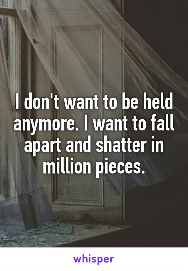 I don't want to be held anymore. I want to fall apart and shatter in million pieces.