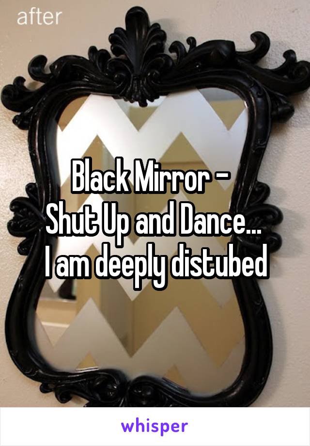 Black Mirror -  
Shut Up and Dance... 
I am deeply distubed