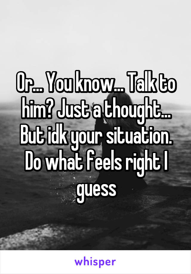 Or... You know... Talk to him? Just a thought... But idk your situation. Do what feels right I guess