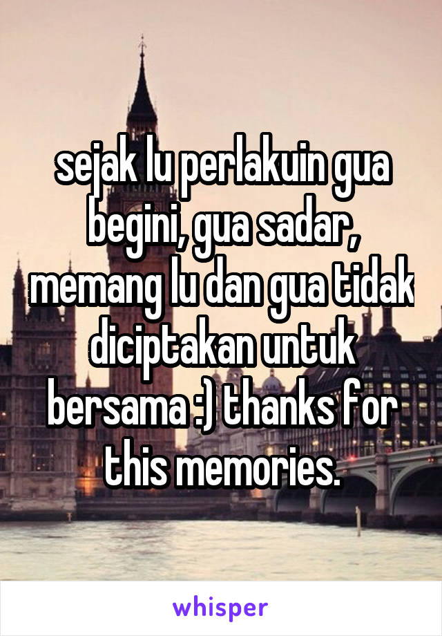 sejak lu perlakuin gua begini, gua sadar, memang lu dan gua tidak diciptakan untuk bersama :) thanks for this memories.