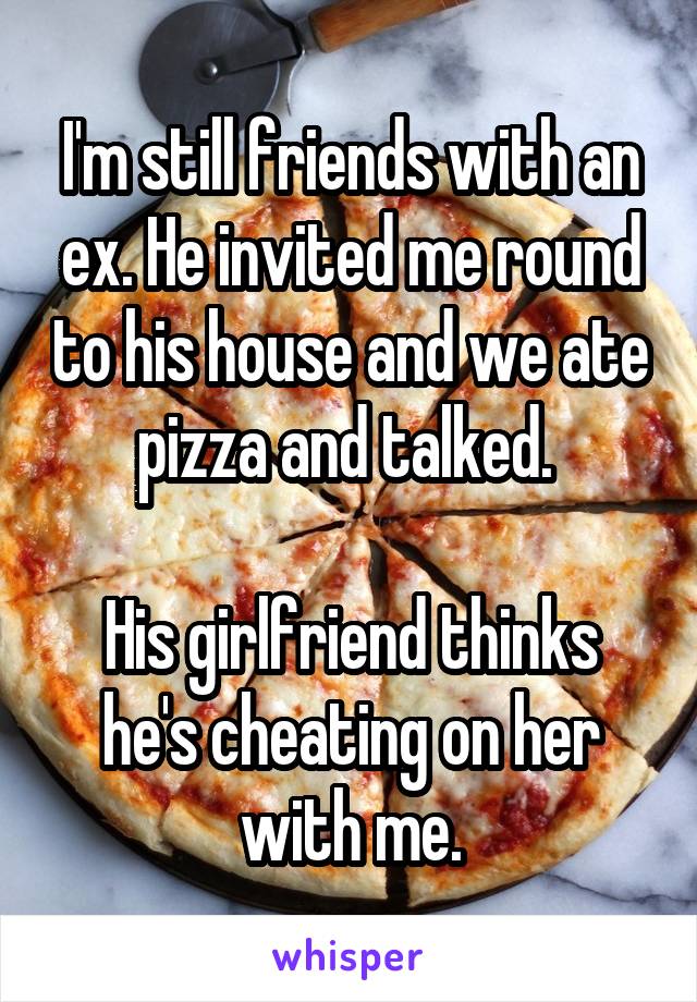 I'm still friends with an ex. He invited me round to his house and we ate pizza and talked. 

His girlfriend thinks he's cheating on her with me.