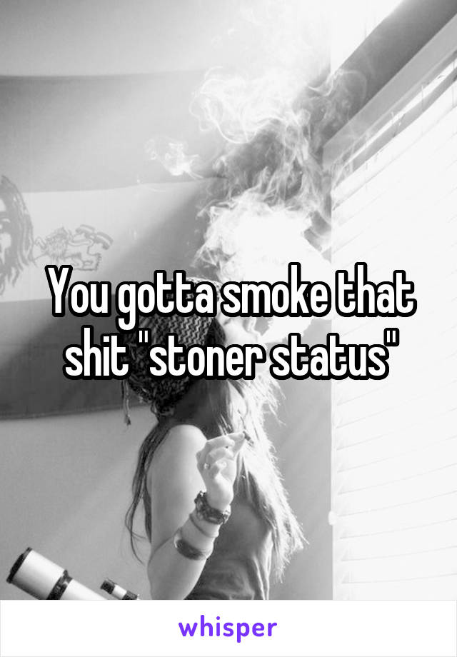 You gotta smoke that shit "stoner status"