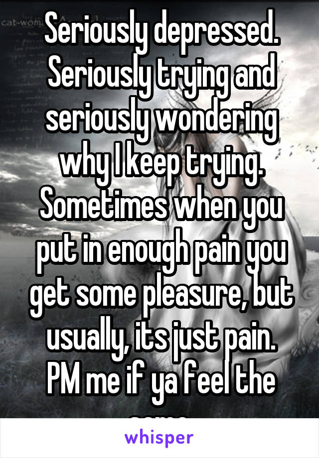 Seriously depressed. Seriously trying and seriously wondering why I keep trying.
Sometimes when you put in enough pain you get some pleasure, but usually, its just pain.
PM me if ya feel the same.