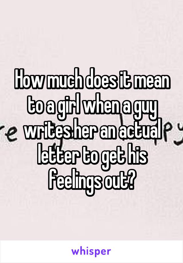 How much does it mean to a girl when a guy writes her an actual letter to get his feelings out?