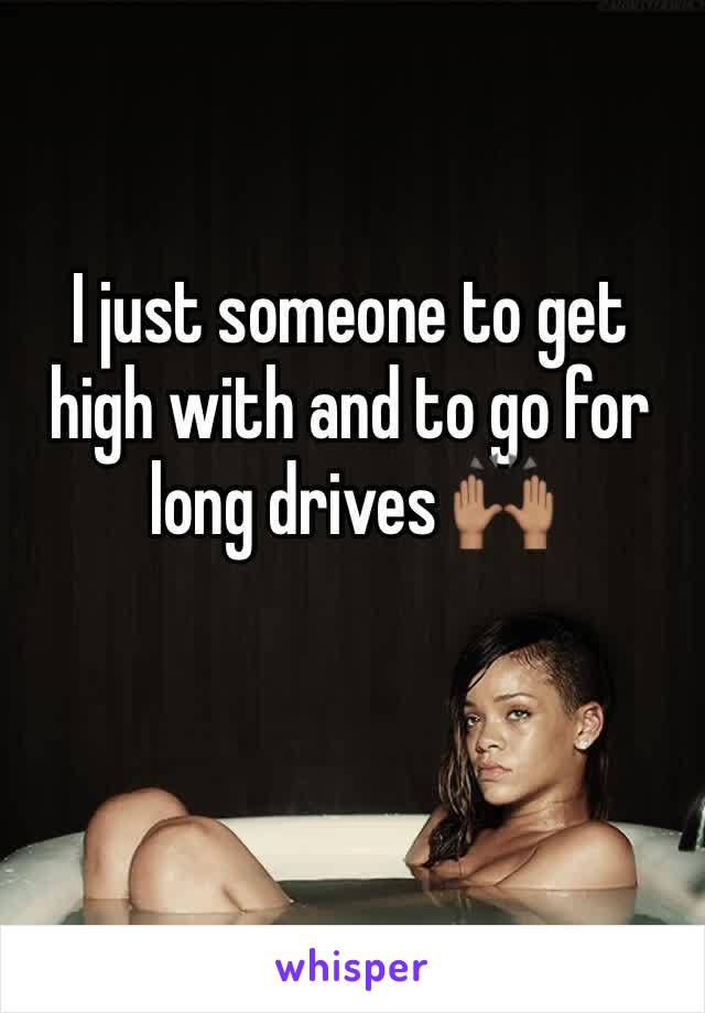 I just someone to get high with and to go for long drives 🙌🏽