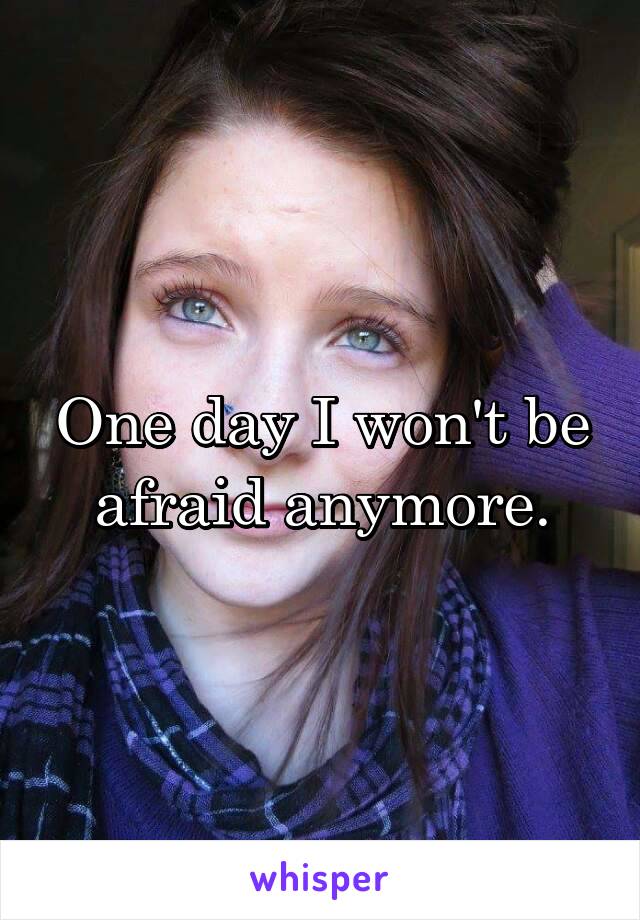 One day I won't be afraid anymore.