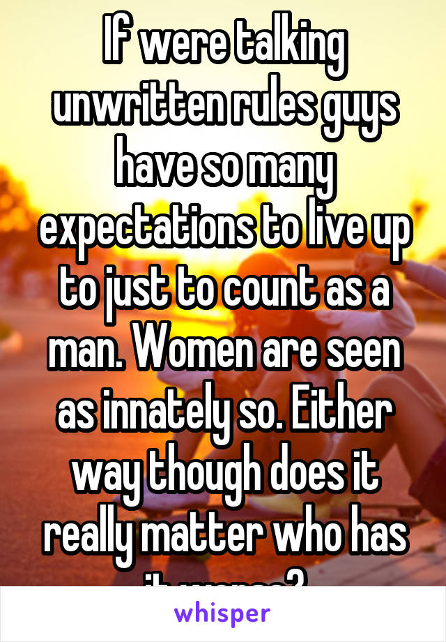 If were talking unwritten rules guys have so many expectations to live up to just to count as a man. Women are seen as innately so. Either way though does it really matter who has it worse?