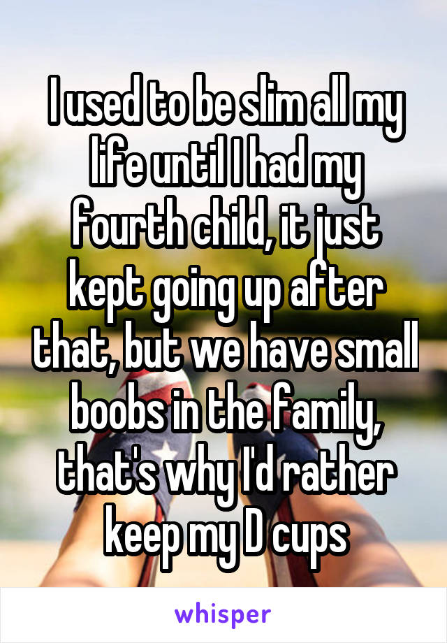 I used to be slim all my life until I had my fourth child, it just kept going up after that, but we have small boobs in the family, that's why I'd rather keep my D cups