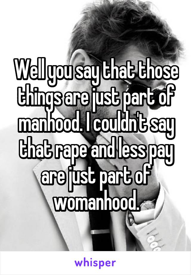 Well you say that those things are just part of manhood. I couldn't say that rape and less pay are just part of womanhood.