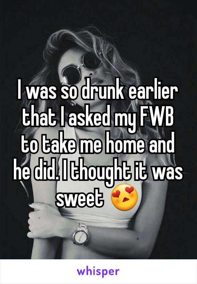 I was so drunk earlier that I asked my FWB to take me home and he did. I thought it was sweet 😍