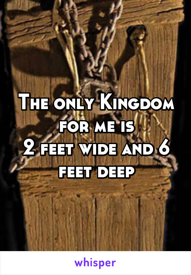 The only Kingdom for me is
2 feet wide and 6 feet deep