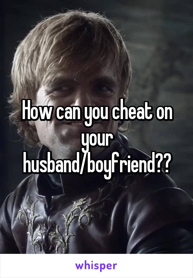 How can you cheat on your husband/boyfriend??