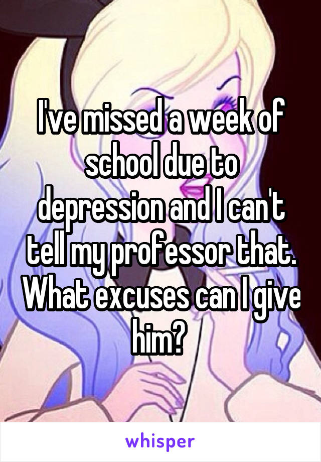 I've missed a week of school due to depression and I can't tell my professor that. What excuses can I give him? 