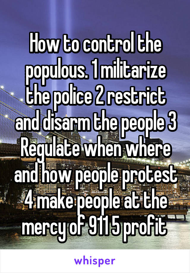 How to control the populous. 1 militarize the police 2 restrict and disarm the people 3 Regulate when where and how people protest 4 make people at the mercy of 911 5 profit 