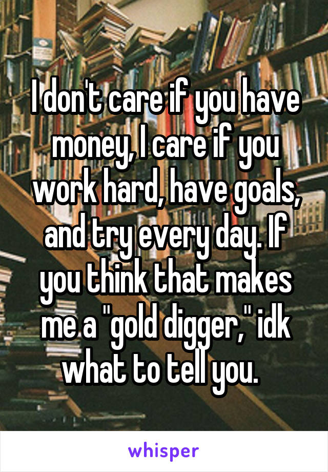 I don't care if you have money, I care if you work hard, have goals, and try every day. If you think that makes me a "gold digger," idk what to tell you.  