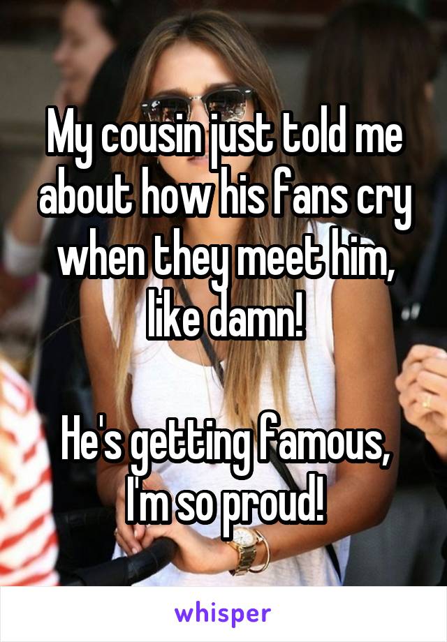 My cousin just told me about how his fans cry when they meet him, like damn!

He's getting famous, I'm so proud!