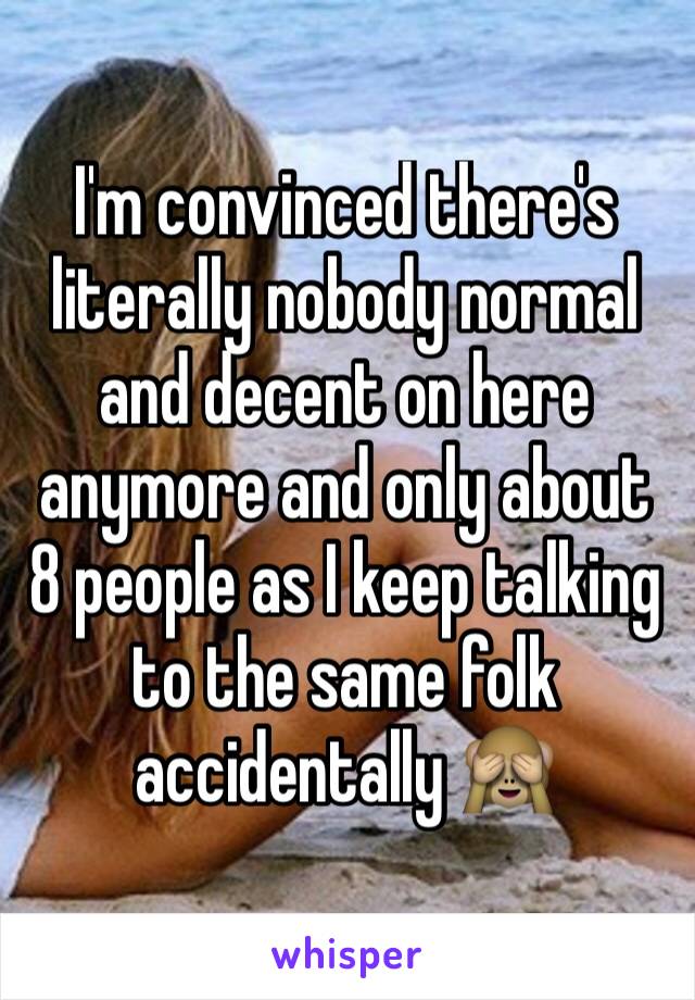 I'm convinced there's literally nobody normal and decent on here anymore and only about 8 people as I keep talking to the same folk accidentally 🙈 