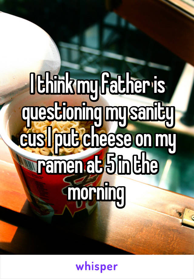 I think my father is questioning my sanity cus I put cheese on my ramen at 5 in the morning 