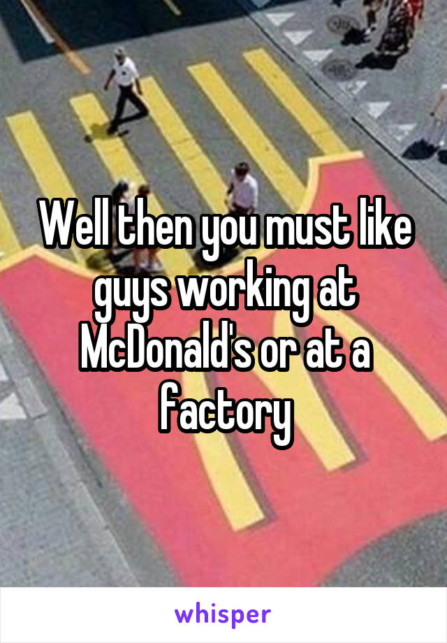 Well then you must like guys working at McDonald's or at a factory