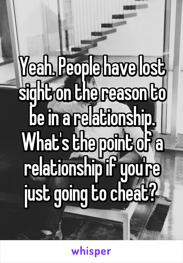 Yeah. People have lost sight on the reason to be in a relationship. What's the point of a relationship if you're just going to cheat? 