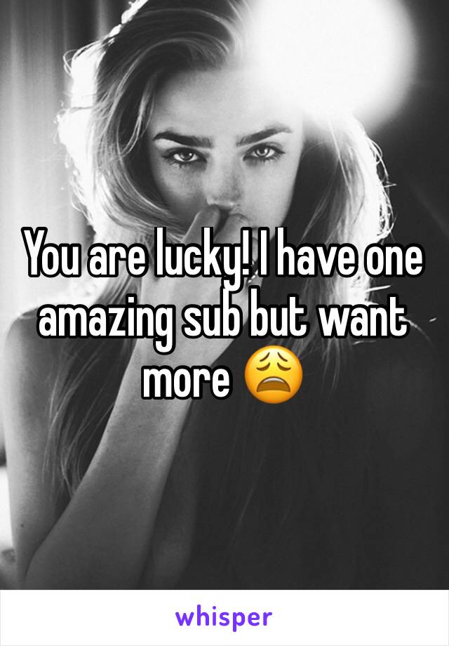 You are lucky! I have one amazing sub but want more 😩